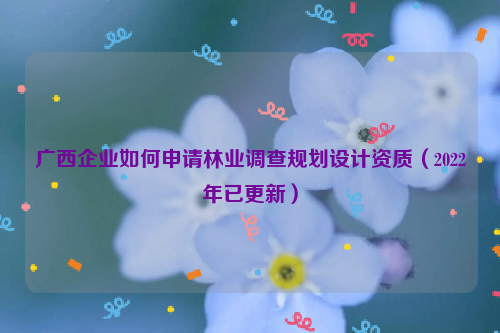 廣西企業(yè)如何申請(qǐng)林業(yè)調(diào)查規(guī)劃設(shè)計(jì)資質(zhì)（2022年已更新）