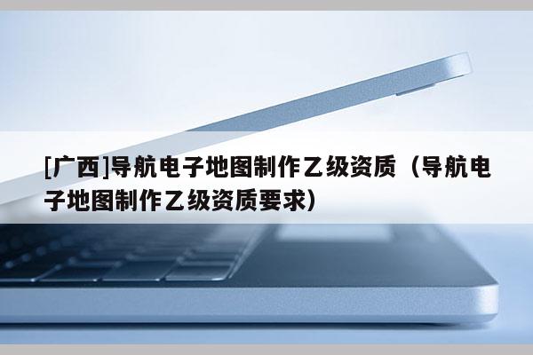 [廣西]導(dǎo)航電子地圖制作乙級(jí)資質(zhì)（導(dǎo)航電子地圖制作乙級(jí)資質(zhì)要求）