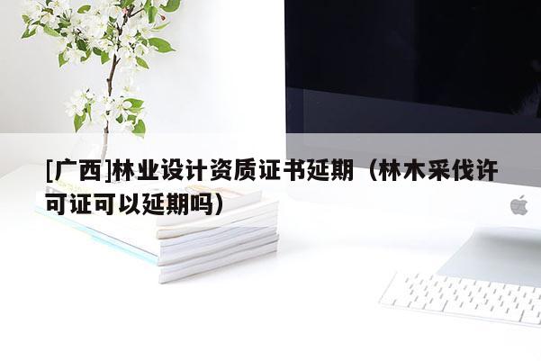 [廣西]林業(yè)設計資質(zhì)證書延期（林木采伐許可證可以延期嗎）