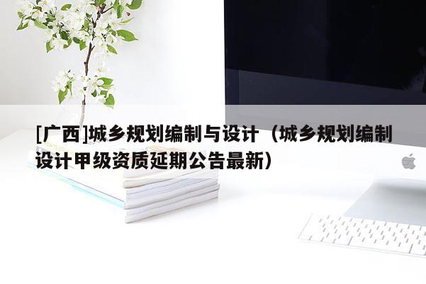 [廣西]城鄉(xiāng)規(guī)劃編制與設計（城鄉(xiāng)規(guī)劃編制設計甲級資質延期公告最新）