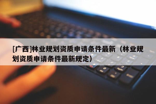 [廣西]林業(yè)規(guī)劃資質(zhì)申請條件最新（林業(yè)規(guī)劃資質(zhì)申請條件最新規(guī)定）