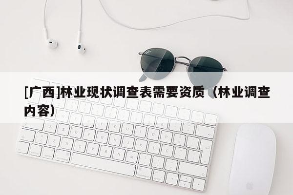 [廣西]林業(yè)現(xiàn)狀調(diào)查表需要資質(zhì)（林業(yè)調(diào)查內(nèi)容）