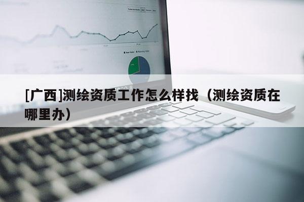 [廣西]測(cè)繪資質(zhì)工作怎么樣找（測(cè)繪資質(zhì)在哪里辦）