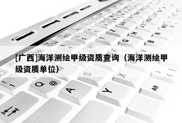 [廣西]海洋測繪甲級資質(zhì)查詢（海洋測繪甲級資質(zhì)單位）