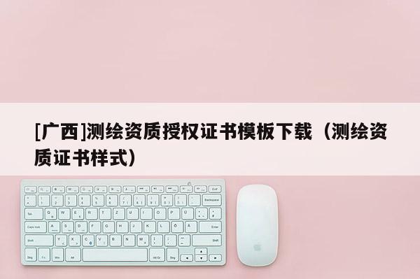 [廣西]測(cè)繪資質(zhì)授權(quán)證書模板下載（測(cè)繪資質(zhì)證書樣式）