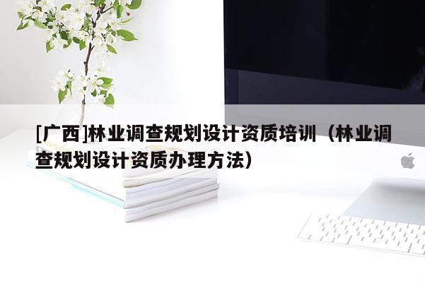 [廣西]林業(yè)調(diào)查規(guī)劃設(shè)計資質(zhì)培訓(xùn)（林業(yè)調(diào)查規(guī)劃設(shè)計資質(zhì)辦理方法）