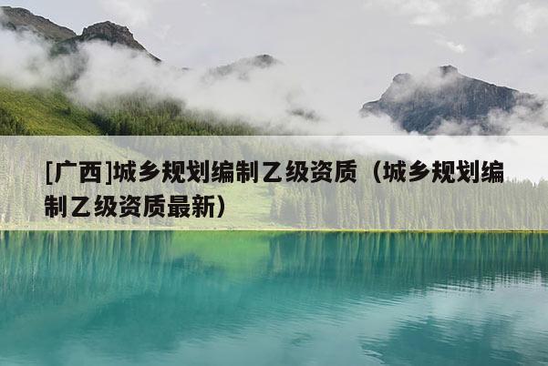 [廣西]城鄉(xiāng)規(guī)劃編制乙級資質(zhì)（城鄉(xiāng)規(guī)劃編制乙級資質(zhì)最新）