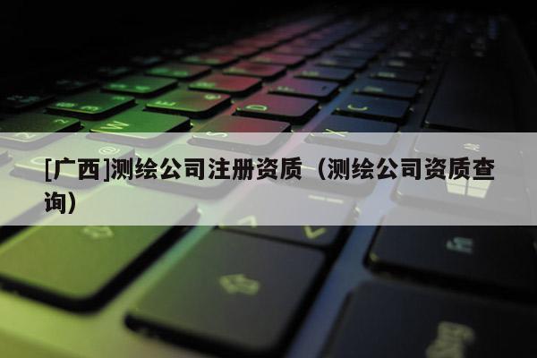 [廣西]測繪公司注冊資質（測繪公司資質查詢）
