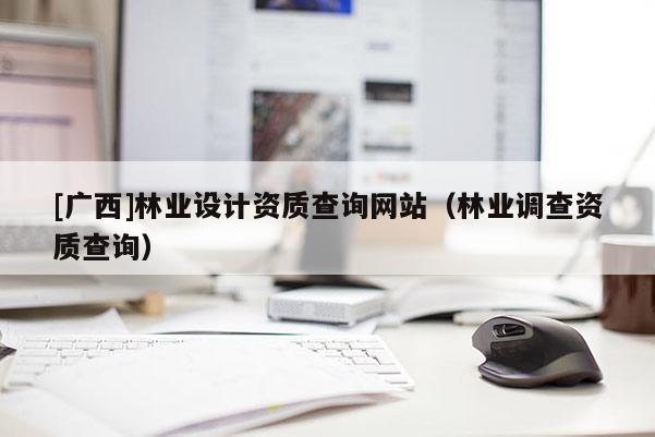 [廣西]林業(yè)設(shè)計(jì)資質(zhì)查詢網(wǎng)站（林業(yè)調(diào)查資質(zhì)查詢）