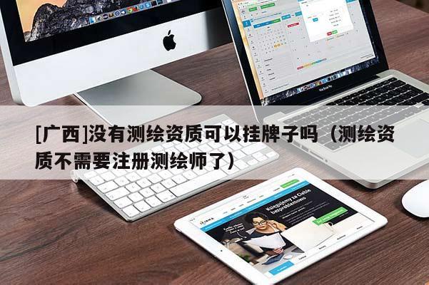 [廣西]沒有測繪資質(zhì)可以掛牌子嗎（測繪資質(zhì)不需要注冊測繪師了）