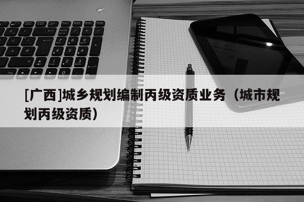 [廣西]城鄉(xiāng)規(guī)劃編制丙級(jí)資質(zhì)業(yè)務(wù)（城市規(guī)劃丙級(jí)資質(zhì)）