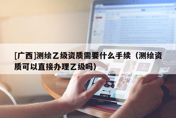 [廣西]測繪乙級資質(zhì)需要什么手續(xù)（測繪資質(zhì)可以直接辦理乙級嗎）