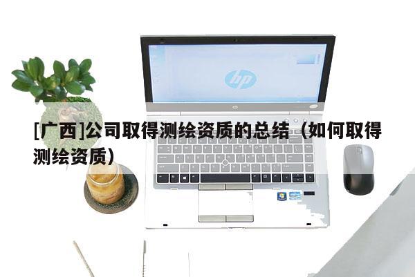[廣西]公司取得測繪資質(zhì)的總結(jié)（如何取得測繪資質(zhì)）