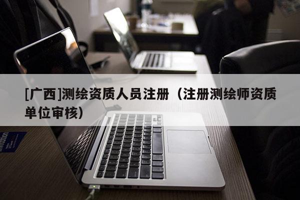 [廣西]測繪資質(zhì)人員注冊（注冊測繪師資質(zhì)單位審核）