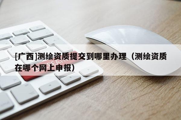 [廣西]測繪資質(zhì)提交到哪里辦理（測繪資質(zhì)在哪個網(wǎng)上申報）