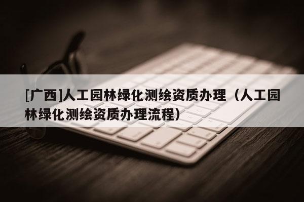 [廣西]人工園林綠化測繪資質(zhì)辦理（人工園林綠化測繪資質(zhì)辦理流程）