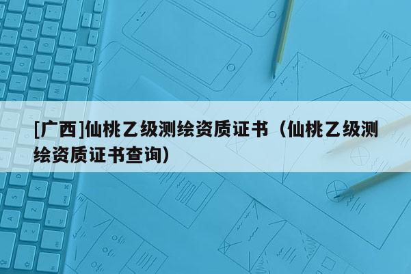 [廣西]仙桃乙級測繪資質(zhì)證書（仙桃乙級測繪資質(zhì)證書查詢）