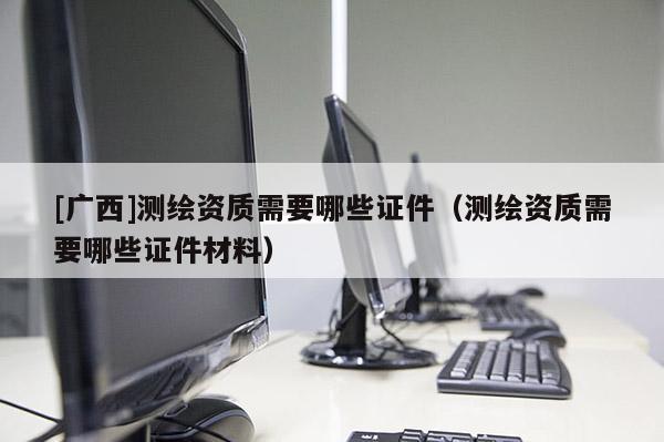 [廣西]測繪資質(zhì)需要哪些證件（測繪資質(zhì)需要哪些證件材料）