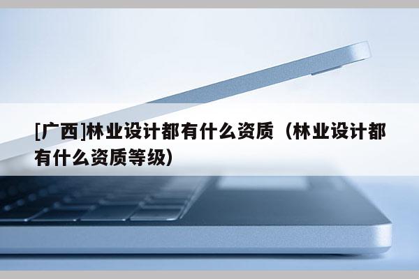 [廣西]林業(yè)設(shè)計(jì)都有什么資質(zhì)（林業(yè)設(shè)計(jì)都有什么資質(zhì)等級）