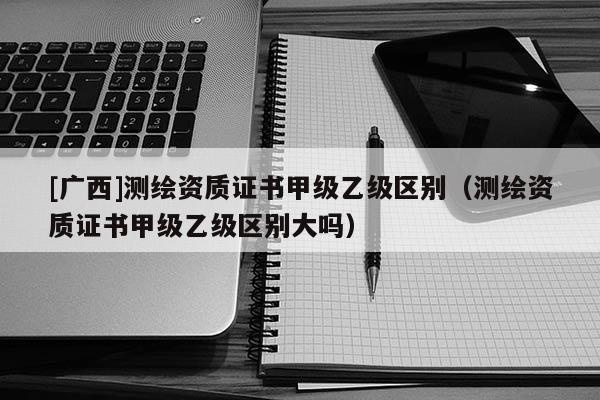 [廣西]測(cè)繪資質(zhì)證書甲級(jí)乙級(jí)區(qū)別（測(cè)繪資質(zhì)證書甲級(jí)乙級(jí)區(qū)別大嗎）