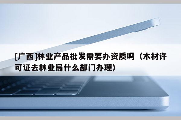 [廣西]林業(yè)產(chǎn)品批發(fā)需要辦資質(zhì)嗎（木材許可證去林業(yè)局什么部門辦理）