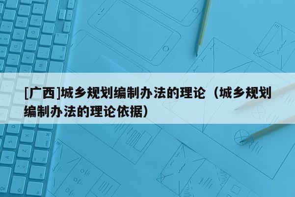 [廣西]城鄉(xiāng)規(guī)劃編制辦法的理論（城鄉(xiāng)規(guī)劃編制辦法的理論依據(jù)）