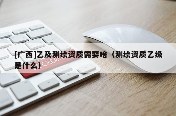 [廣西]乙及測繪資質(zhì)需要啥（測繪資質(zhì)乙級是什么）