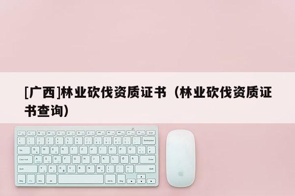 [廣西]林業(yè)砍伐資質(zhì)證書（林業(yè)砍伐資質(zhì)證書查詢）