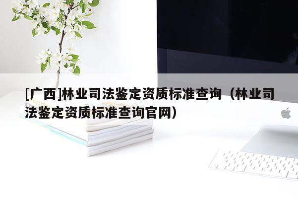 [廣西]林業(yè)司法鑒定資質(zhì)標準查詢（林業(yè)司法鑒定資質(zhì)標準查詢官網(wǎng)）