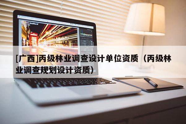 [廣西]丙級林業(yè)調(diào)查設(shè)計單位資質(zhì)（丙級林業(yè)調(diào)查規(guī)劃設(shè)計資質(zhì)）