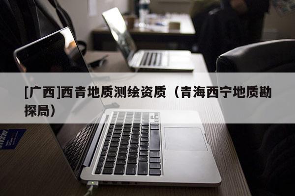 [廣西]西青地質(zhì)測繪資質(zhì)（青海西寧地質(zhì)勘探局）