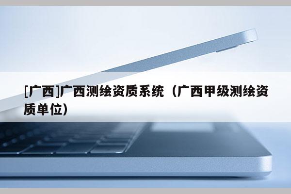 [廣西]廣西測(cè)繪資質(zhì)系統(tǒng)（廣西甲級(jí)測(cè)繪資質(zhì)單位）