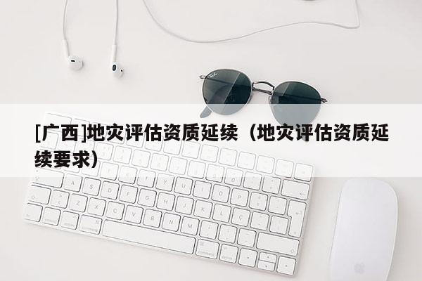 [廣西]地災(zāi)評估資質(zhì)延續(xù)（地災(zāi)評估資質(zhì)延續(xù)要求）