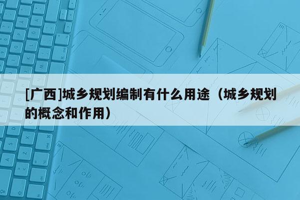 [廣西]城鄉(xiāng)規(guī)劃編制有什么用途（城鄉(xiāng)規(guī)劃的概念和作用）