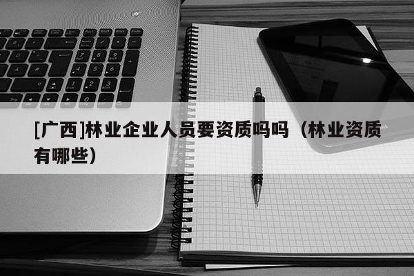 [廣西]林業(yè)企業(yè)人員要資質(zhì)嗎嗎（林業(yè)資質(zhì)有哪些）