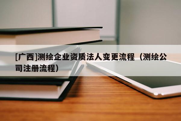 [廣西]測繪企業(yè)資質(zhì)法人變更流程（測繪公司注冊流程）