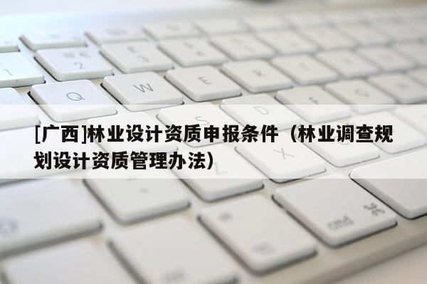 [廣西]林業(yè)設計資質申報條件（林業(yè)調查規(guī)劃設計資質管理辦法）