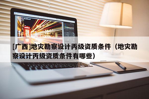 [廣西]地災勘察設計丙級資質條件（地災勘察設計丙級資質條件有哪些）