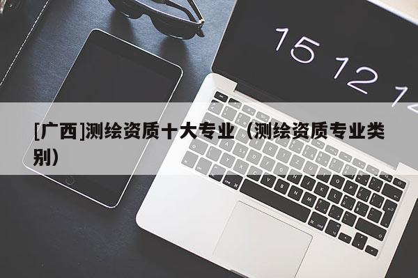 [廣西]測繪資質(zhì)十大專業(yè)（測繪資質(zhì)專業(yè)類別）