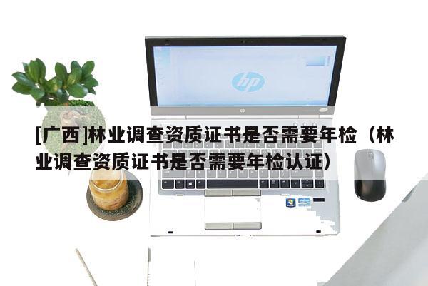 [廣西]林業(yè)調(diào)查資質(zhì)證書(shū)是否需要年檢（林業(yè)調(diào)查資質(zhì)證書(shū)是否需要年檢認(rèn)證）