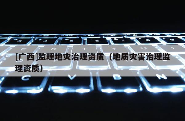 [廣西]監(jiān)理地災(zāi)治理資質(zhì)（地質(zhì)災(zāi)害治理監(jiān)理資質(zhì)）