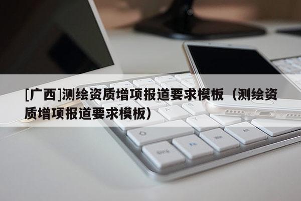 [廣西]測繪資質(zhì)增項報道要求模板（測繪資質(zhì)增項報道要求模板）