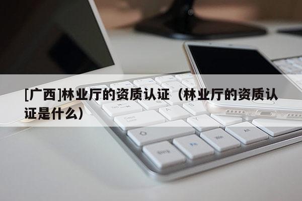 [廣西]林業(yè)廳的資質(zhì)認(rèn)證（林業(yè)廳的資質(zhì)認(rèn)證是什么）