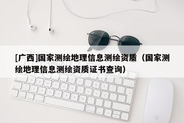 [廣西]國(guó)家測(cè)繪地理信息測(cè)繪資質(zhì)（國(guó)家測(cè)繪地理信息測(cè)繪資質(zhì)證書(shū)查詢）