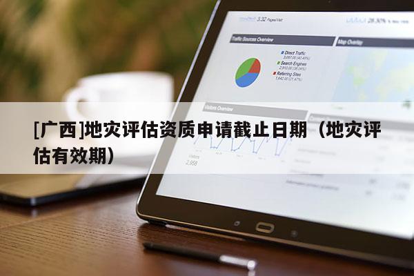 [廣西]地災(zāi)評估資質(zhì)申請截止日期（地災(zāi)評估有效期）