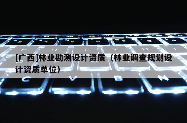 [廣西]林業(yè)勘測設(shè)計資質(zhì)（林業(yè)調(diào)查規(guī)劃設(shè)計資質(zhì)單位）