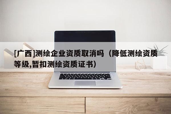 [廣西]測繪企業(yè)資質(zhì)取消嗎（降低測繪資質(zhì)等級,暫扣測繪資質(zhì)證書）