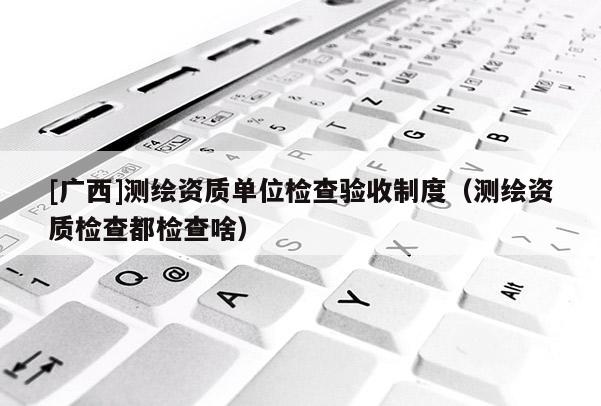 [廣西]測繪資質(zhì)單位檢查驗(yàn)收制度（測繪資質(zhì)檢查都檢查啥）