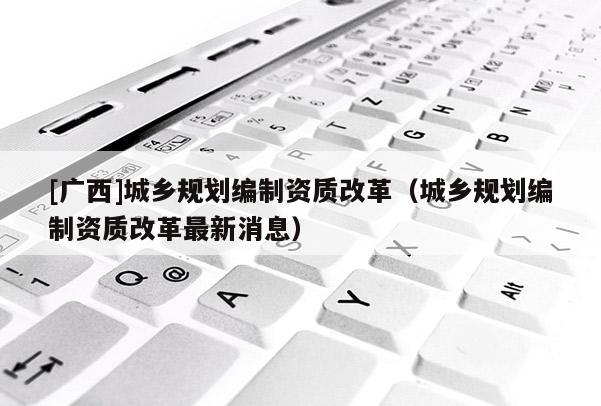 [廣西]城鄉(xiāng)規(guī)劃編制資質(zhì)改革（城鄉(xiāng)規(guī)劃編制資質(zhì)改革最新消息）