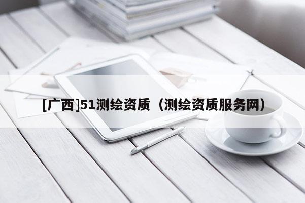 [廣西]51測繪資質(zhì)（測繪資質(zhì)服務(wù)網(wǎng)）